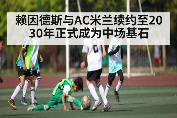 赖因德斯与AC米兰续约至2030年正式成为中场基石