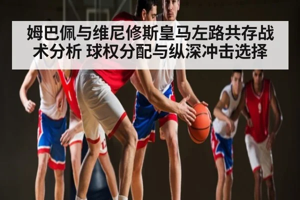 姆巴佩与维尼修斯皇马左路共存战术分析 球权分配与纵深冲击选择（kaiyun sports）