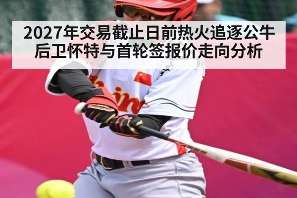 2027年交易截止日前热火追逐公牛后卫怀特与首轮签报价走向分析 | kaiyun
